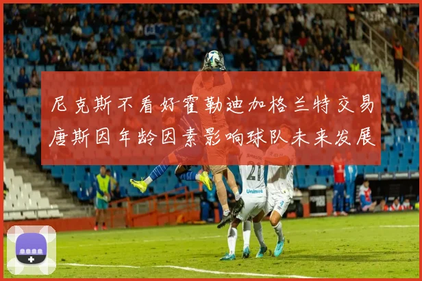 尼克斯不看好霍勒迪加格兰特交易唐斯因年龄因素影响球队未来发展