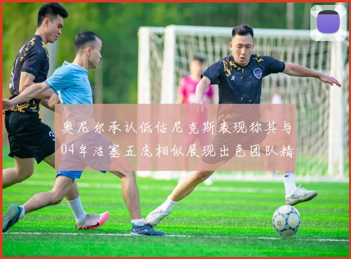奥尼尔承认低估尼克斯表现称其与04年活塞五虎相似展现出色团队精神
