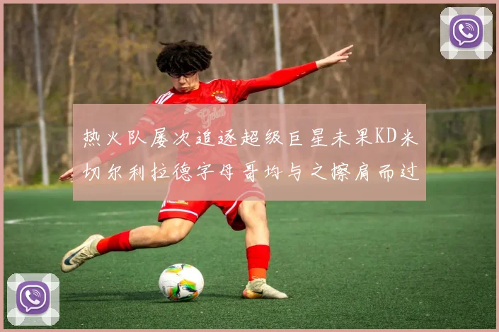 热火队屡次追逐超级巨星未果KD米切尔利拉德字母哥均与之擦肩而过