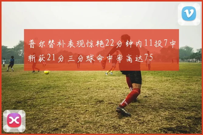 普尔替补表现惊艳22分钟内11投7中斩获21分三分球命中率高达75