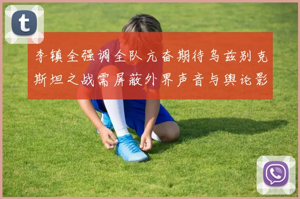 李镇全强调全队亢奋期待乌兹别克斯坦之战需屏蔽外界声音与舆论影响