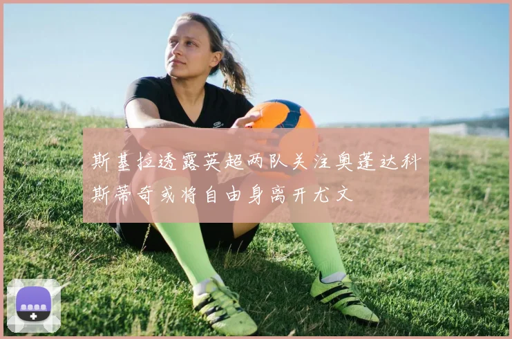 斯基拉透露英超两队关注奥蓬达科斯蒂奇或将自由身离开尤文