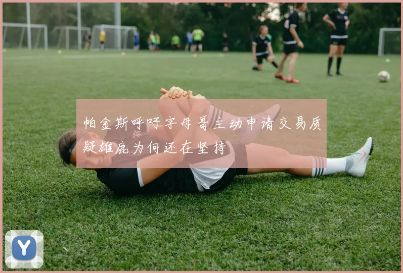 帕金斯呼吁字母哥主动申请交易质疑雄鹿为何还在坚持